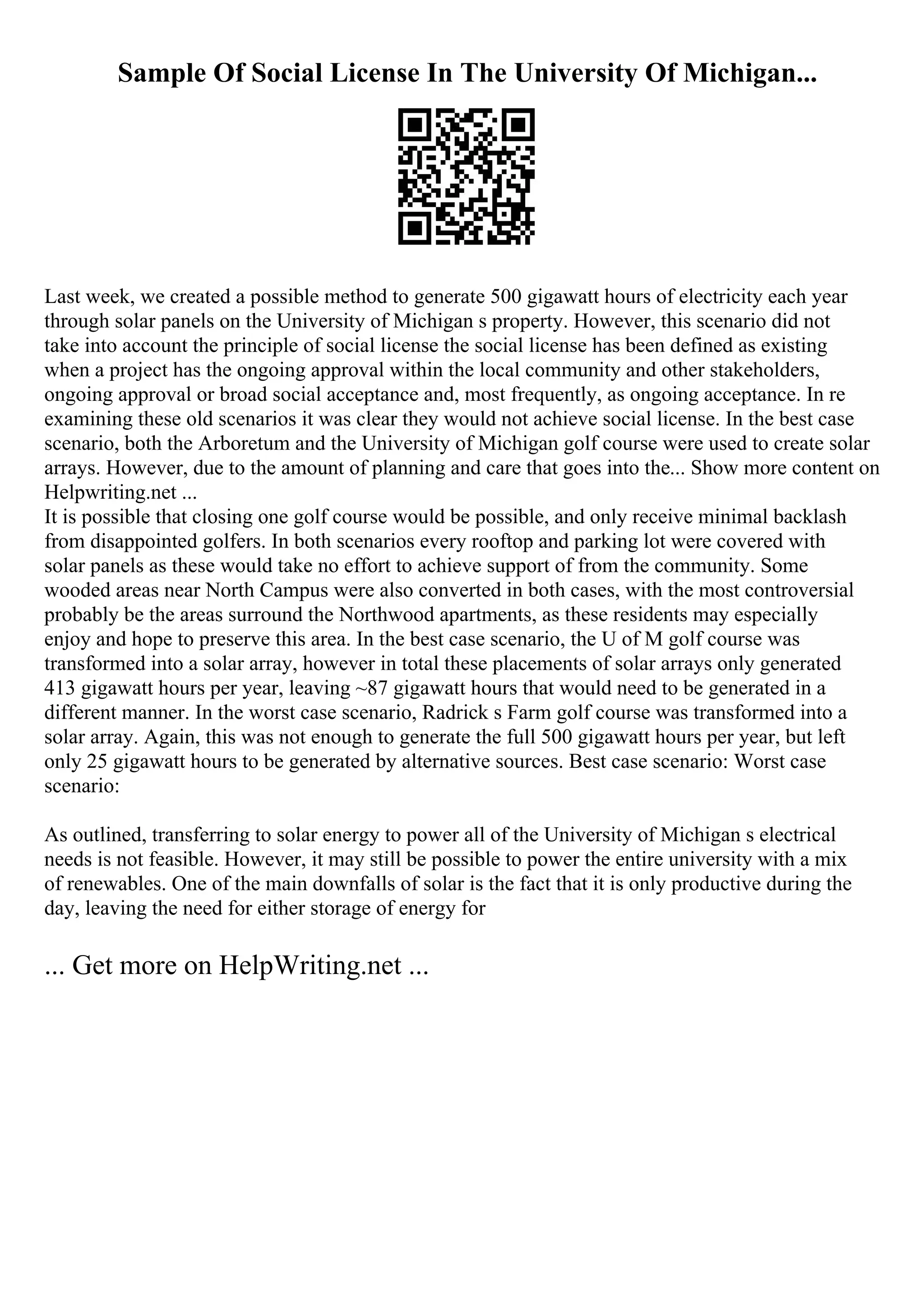 Sample Of Social License In The University Of Michigan...
Last week, we created a possible method to generate 500 gigawatt hours of electricity each year
through solar panels on the University of Michigan s property. However, this scenario did not
take into account the principle of social license the social license has been defined as existing
when a project has the ongoing approval within the local community and other stakeholders,
ongoing approval or broad social acceptance and, most frequently, as ongoing acceptance. In re
examining these old scenarios it was clear they would not achieve social license. In the best case
scenario, both the Arboretum and the University of Michigan golf course were used to create solar
arrays. However, due to the amount of planning and care that goes into the... Show more content on
Helpwriting.net ...
It is possible that closing one golf course would be possible, and only receive minimal backlash
from disappointed golfers. In both scenarios every rooftop and parking lot were covered with
solar panels as these would take no effort to achieve support of from the community. Some
wooded areas near North Campus were also converted in both cases, with the most controversial
probably be the areas surround the Northwood apartments, as these residents may especially
enjoy and hope to preserve this area. In the best case scenario, the U of M golf course was
transformed into a solar array, however in total these placements of solar arrays only generated
413 gigawatt hours per year, leaving ~87 gigawatt hours that would need to be generated in a
different manner. In the worst case scenario, Radrick s Farm golf course was transformed into a
solar array. Again, this was not enough to generate the full 500 gigawatt hours per year, but left
only 25 gigawatt hours to be generated by alternative sources. Best case scenario: Worst case
scenario:
As outlined, transferring to solar energy to power all of the University of Michigan s electrical
needs is not feasible. However, it may still be possible to power the entire university with a mix
of renewables. One of the main downfalls of solar is the fact that it is only productive during the
day, leaving the need for either storage of energy for
... Get more on HelpWriting.net ...
 