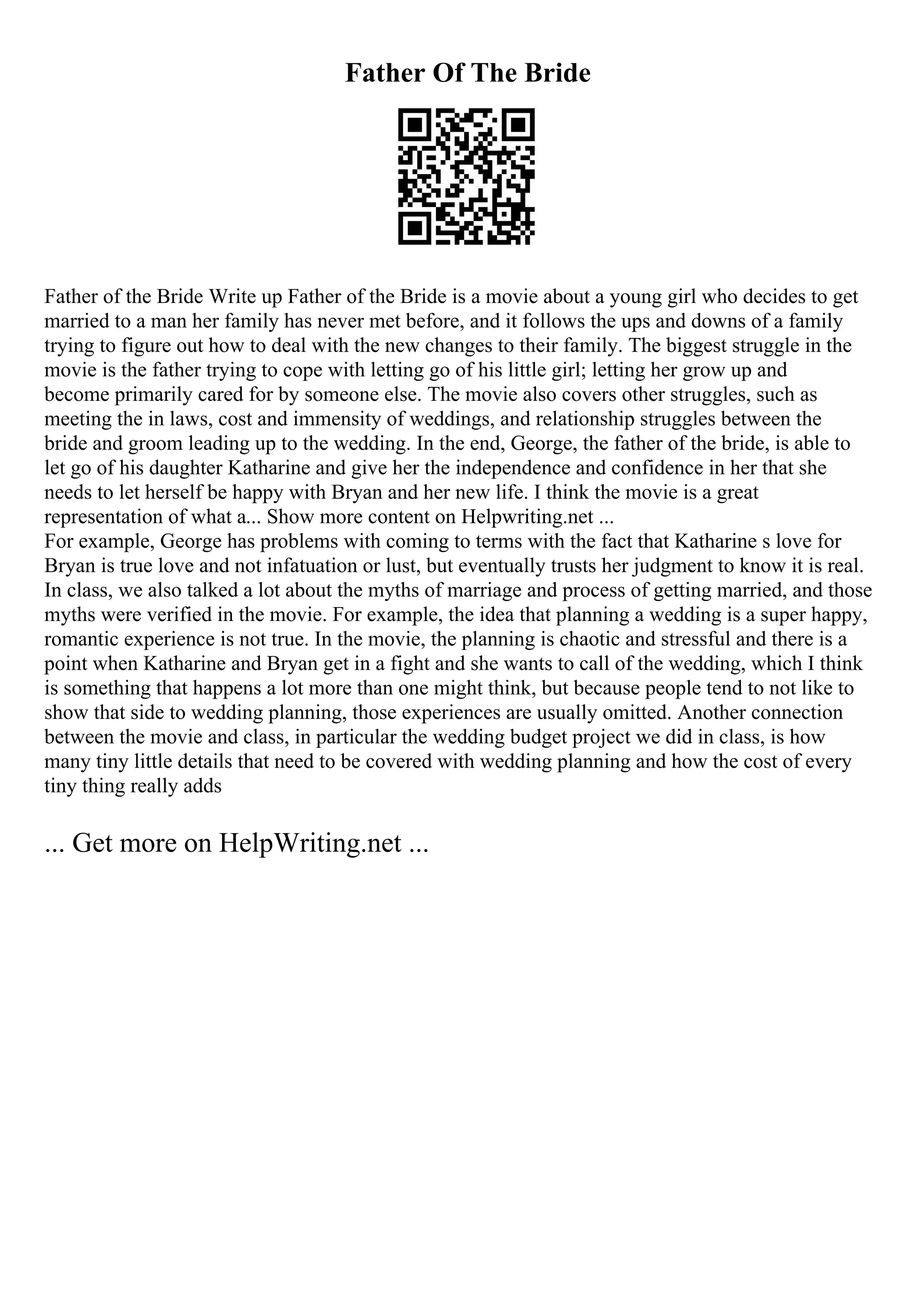 Father Of The Bride
Father of the Bride Write up Father of the Bride is a movie about a young girl who decides to get
married to a man her family has never met before, and it follows the ups and downs of a family
trying to figure out how to deal with the new changes to their family. The biggest struggle in the
movie is the father trying to cope with letting go of his little girl; letting her grow up and
become primarily cared for by someone else. The movie also covers other struggles, such as
meeting the in laws, cost and immensity of weddings, and relationship struggles between the
bride and groom leading up to the wedding. In the end, George, the father of the bride, is able to
let go of his daughter Katharine and give her the independence and confidence in her that she
needs to let herself be happy with Bryan and her new life. I think the movie is a great
representation of what a... Show more content on Helpwriting.net ...
For example, George has problems with coming to terms with the fact that Katharine s love for
Bryan is true love and not infatuation or lust, but eventually trusts her judgment to know it is real.
In class, we also talked a lot about the myths of marriage and process of getting married, and those
myths were verified in the movie. For example, the idea that planning a wedding is a super happy,
romantic experience is not true. In the movie, the planning is chaotic and stressful and there is a
point when Katharine and Bryan get in a fight and she wants to call of the wedding, which I think
is something that happens a lot more than one might think, but because people tend to not like to
show that side to wedding planning, those experiences are usually omitted. Another connection
between the movie and class, in particular the wedding budget project we did in class, is how
many tiny little details that need to be covered with wedding planning and how the cost of every
tiny thing really adds
... Get more on HelpWriting.net ...
 