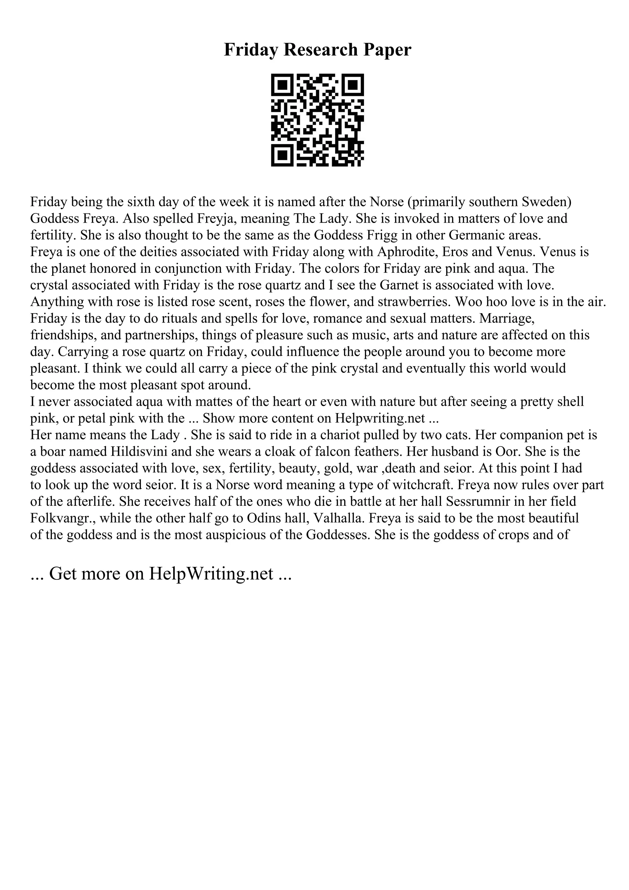 Friday Research Paper
Friday being the sixth day of the week it is named after the Norse (primarily southern Sweden)
Goddess Freya. Also spelled Freyja, meaning The Lady. She is invoked in matters of love and
fertility. She is also thought to be the same as the Goddess Frigg in other Germanic areas.
Freya is one of the deities associated with Friday along with Aphrodite, Eros and Venus. Venus is
the planet honored in conjunction with Friday. The colors for Friday are pink and aqua. The
crystal associated with Friday is the rose quartz and I see the Garnet is associated with love.
Anything with rose is listed rose scent, roses the flower, and strawberries. Woo hoo love is in the air.
Friday is the day to do rituals and spells for love, romance and sexual matters. Marriage,
friendships, and partnerships, things of pleasure such as music, arts and nature are affected on this
day. Carrying a rose quartz on Friday, could influence the people around you to become more
pleasant. I think we could all carry a piece of the pink crystal and eventually this world would
become the most pleasant spot around.
I never associated aqua with mattes of the heart or even with nature but after seeing a pretty shell
pink, or petal pink with the ... Show more content on Helpwriting.net ...
Her name means the Lady . She is said to ride in a chariot pulled by two cats. Her companion pet is
a boar named Hildisvini and she wears a cloak of falcon feathers. Her husband is Oor. She is the
goddess associated with love, sex, fertility, beauty, gold, war ,death and seior. At this point I had
to look up the word seior. It is a Norse word meaning a type of witchcraft. Freya now rules over part
of the afterlife. She receives half of the ones who die in battle at her hall Sessrumnir in her field
Folkvangr., while the other half go to Odins hall, Valhalla. Freya is said to be the most beautiful
of the goddess and is the most auspicious of the Goddesses. She is the goddess of crops and of
... Get more on HelpWriting.net ...
 