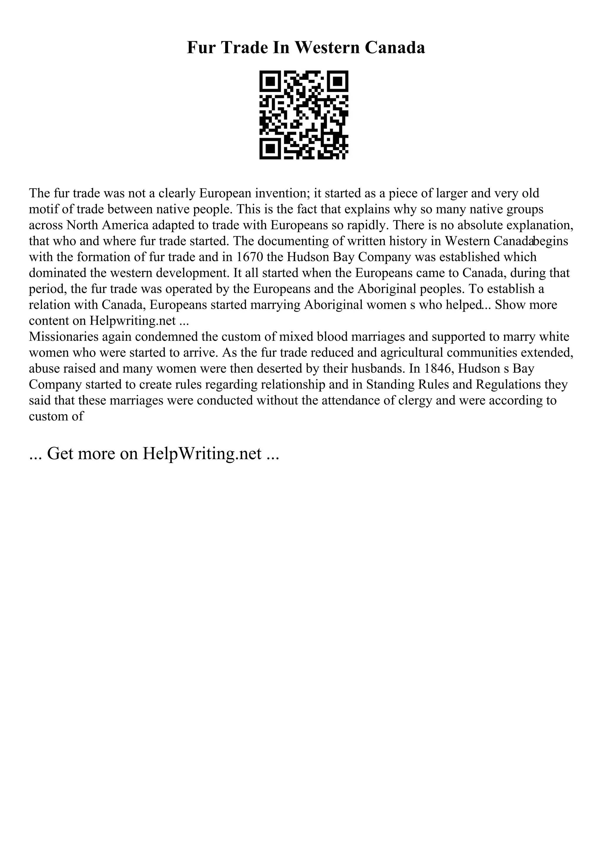 Fur Trade In Western Canada
The fur trade was not a clearly European invention; it started as a piece of larger and very old
motif of trade between native people. This is the fact that explains why so many native groups
across North America adapted to trade with Europeans so rapidly. There is no absolute explanation,
that who and where fur trade started. The documenting of written history in Western Canadabegins
with the formation of fur trade and in 1670 the Hudson Bay Company was established which
dominated the western development. It all started when the Europeans came to Canada, during that
period, the fur trade was operated by the Europeans and the Aboriginal peoples. To establish a
relation with Canada, Europeans started marrying Aboriginal women s who helped... Show more
content on Helpwriting.net ...
Missionaries again condemned the custom of mixed blood marriages and supported to marry white
women who were started to arrive. As the fur trade reduced and agricultural communities extended,
abuse raised and many women were then deserted by their husbands. In 1846, Hudson s Bay
Company started to create rules regarding relationship and in Standing Rules and Regulations they
said that these marriages were conducted without the attendance of clergy and were according to
custom of
... Get more on HelpWriting.net ...
 