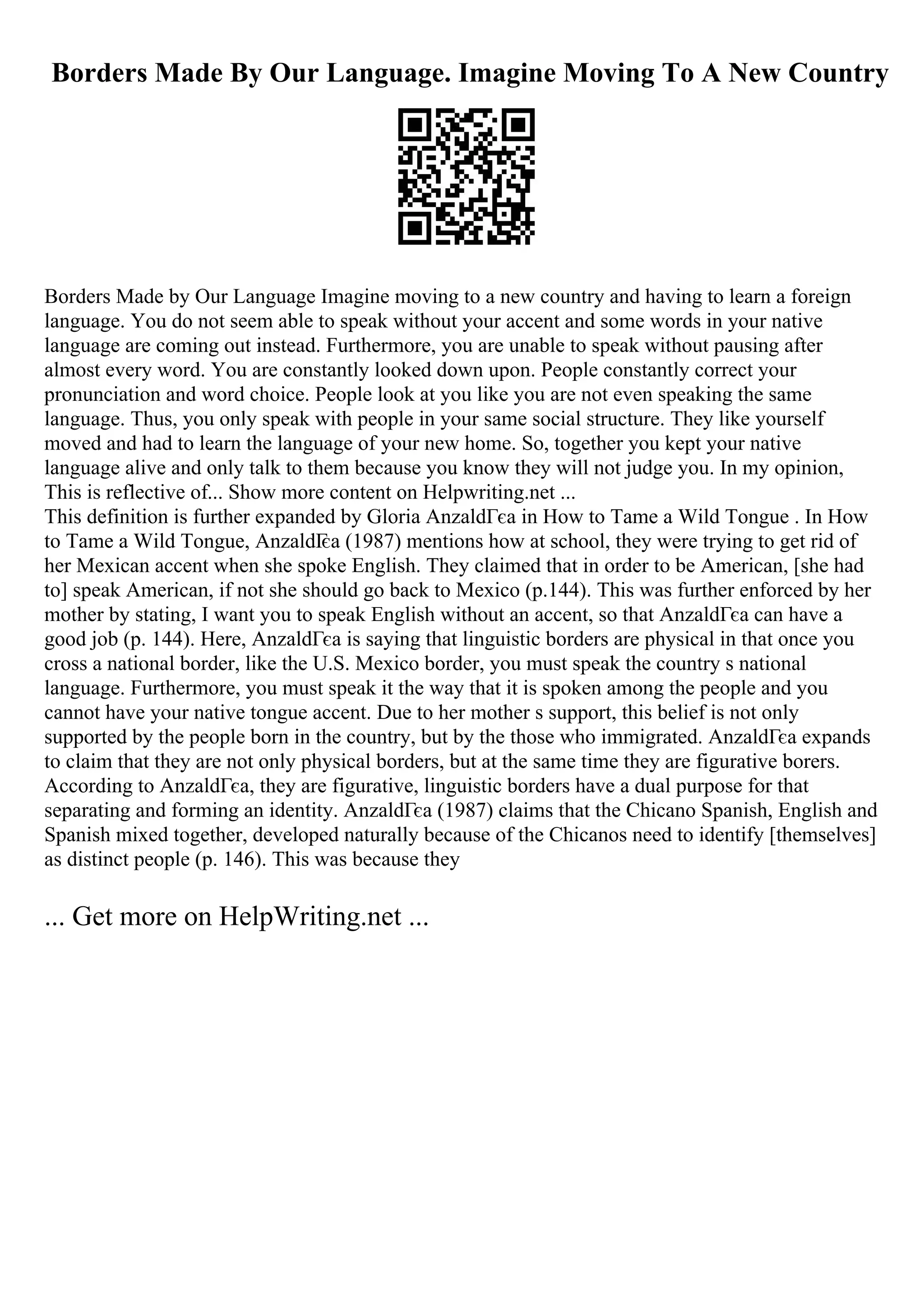 Borders Made By Our Language. Imagine Moving To A New Country
Borders Made by Our Language Imagine moving to a new country and having to learn a foreign
language. You do not seem able to speak without your accent and some words in your native
language are coming out instead. Furthermore, you are unable to speak without pausing after
almost every word. You are constantly looked down upon. People constantly correct your
pronunciation and word choice. People look at you like you are not even speaking the same
language. Thus, you only speak with people in your same social structure. They like yourself
moved and had to learn the language of your new home. So, together you kept your native
language alive and only talk to them because you know they will not judge you. In my opinion,
This is reflective of... Show more content on Helpwriting.net ...
This definition is further expanded by Gloria AnzaldГєa in How to Tame a Wild Tongue . In How
to Tame a Wild Tongue, AnzaldГ
єa (1987) mentions how at school, they were trying to get rid of
her Mexican accent when she spoke English. They claimed that in order to be American, [she had
to] speak American, if not she should go back to Mexico (p.144). This was further enforced by her
mother by stating, I want you to speak English without an accent, so that AnzaldГєa can have a
good job (p. 144). Here, AnzaldГєa is saying that linguistic borders are physical in that once you
cross a national border, like the U.S. Mexico border, you must speak the country s national
language. Furthermore, you must speak it the way that it is spoken among the people and you
cannot have your native tongue accent. Due to her mother s support, this belief is not only
supported by the people born in the country, but by the those who immigrated. AnzaldГєa expands
to claim that they are not only physical borders, but at the same time they are figurative borers.
According to AnzaldГєa, they are figurative, linguistic borders have a dual purpose for that
separating and forming an identity. AnzaldГєa (1987) claims that the Chicano Spanish, English and
Spanish mixed together, developed naturally because of the Chicanos need to identify [themselves]
as distinct people (p. 146). This was because they
... Get more on HelpWriting.net ...
 