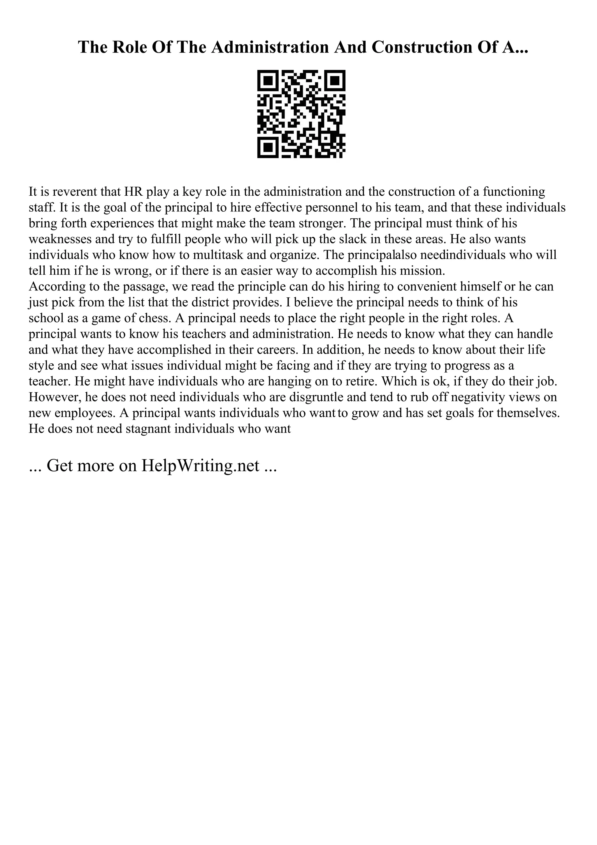 The Role Of The Administration And Construction Of A...
It is reverent that HR play a key role in the administration and the construction of a functioning
staff. It is the goal of the principal to hire effective personnel to his team, and that these individuals
bring forth experiences that might make the team stronger. The principal must think of his
weaknesses and try to fulfill people who will pick up the slack in these areas. He also wants
individuals who know how to multitask and organize. The principalalso needindividuals who will
tell him if he is wrong, or if there is an easier way to accomplish his mission.
According to the passage, we read the principle can do his hiring to convenient himself or he can
just pick from the list that the district provides. I believe the principal needs to think of his
school as a game of chess. A principal needs to place the right people in the right roles. A
principal wants to know his teachers and administration. He needs to know what they can handle
and what they have accomplished in their careers. In addition, he needs to know about their life
style and see what issues individual might be facing and if they are trying to progress as a
teacher. He might have individuals who are hanging on to retire. Which is ok, if they do their job.
However, he does not need individuals who are disgruntle and tend to rub off negativity views on
new employees. A principal wants individuals who wantto grow and has set goals for themselves.
He does not need stagnant individuals who want
... Get more on HelpWriting.net ...
 
