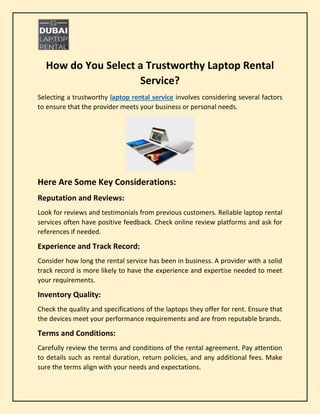 How do You Select a Trustworthy Laptop Rental
Service?
Selecting a trustworthy laptop rental service involves considering several factors
to ensure that the provider meets your business or personal needs.
Here Are Some Key Considerations:
Reputation and Reviews:
Look for reviews and testimonials from previous customers. Reliable laptop rental
services often have positive feedback. Check online review platforms and ask for
references if needed.
Experience and Track Record:
Consider how long the rental service has been in business. A provider with a solid
track record is more likely to have the experience and expertise needed to meet
your requirements.
Inventory Quality:
Check the quality and specifications of the laptops they offer for rent. Ensure that
the devices meet your performance requirements and are from reputable brands.
Terms and Conditions:
Carefully review the terms and conditions of the rental agreement. Pay attention
to details such as rental duration, return policies, and any additional fees. Make
sure the terms align with your needs and expectations.
 