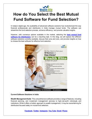 Facebook, Twitter, Instagram, You Tube, Email, Phone
How do You Select the Best Mutual
Fund Software for Fund Selection?
In today's digital age, the availability of advanced software solutions has revolutionized the way
financial professionals and distributors in India manage mutual funds. The software can
streamline the fund selection process, enhance efficiency, and provide valuable insights.
However, with numerous options available in the market, selecting the best mutual fund
software for Distributors can be a daunting task. In this blog, we will explore the different
software solutions currently available, discuss their pros and cons, and provide insights on how
to choose the best software for effective fund selection.
Current Software Solutions in India:
Wealth Management Suite: This comprehensive software provides a range of features, including
financial planning, and investment management services to high-net-worth individuals and
institutions. While it offers a holistic approach to wealth management, it may be overwhelming for
distributors focused solely on mutual fund selection.
 