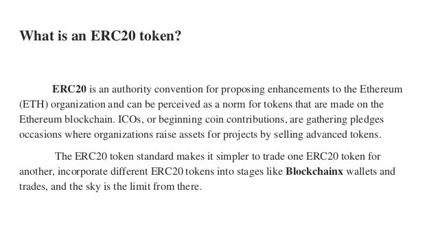 What is an ERC20 token?
ERC20 is an authority convention for proposing enhancements to the Ethereum
(ETH) organization and can be perceived as a norm for tokens that are made on the
Ethereum blockchain. ICOs, or beginning coin contributions, are gathering pledges
occasions where organizations raise assets for projects by selling advanced tokens.
The ERC20 token standard makes it simpler to trade one ERC20 token for
another, incorporate different ERC20 tokens into stages like Blockchainx wallets and
trades, and the sky is the limit from there.
 