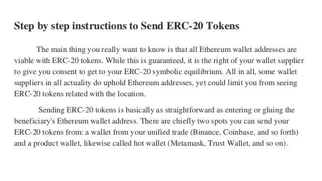 Step by step instructions to Send ERC-20 Tokens
The main thing you really want to know is that all Ethereum wallet addresses are
viable with ERC-20 tokens. While this is guaranteed, it is the right of your wallet supplier
to give you consent to get to your ERC-20 symbolic equilibrium. All in all, some wallet
suppliers in all actuality do uphold Ethereum addresses, yet could limit you from seeing
ERC-20 tokens related with the location.
Sending ERC-20 tokens is basically as straightforward as entering or gluing the
beneficiary's Ethereum wallet address. There are chiefly two spots you can send your
ERC-20 tokens from: a wallet from your unified trade (Binance, Coinbase, and so forth)
and a product wallet, likewise called hot wallet (Metamask, Trust Wallet, and so on).
 
