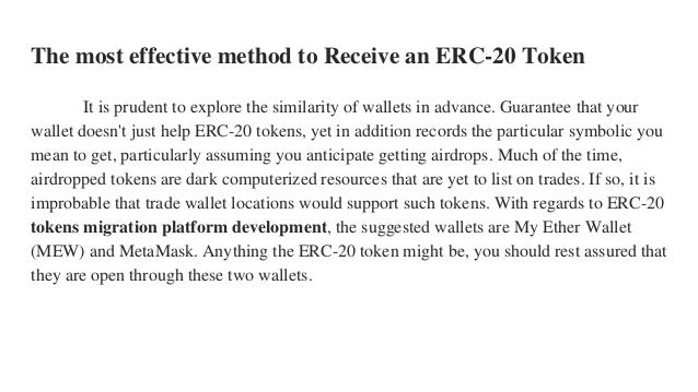 The most effective method to Receive an ERC-20 Token
It is prudent to explore the similarity of wallets in advance. Guarantee that your
wallet doesn't just help ERC-20 tokens, yet in addition records the particular symbolic you
mean to get, particularly assuming you anticipate getting airdrops. Much of the time,
airdropped tokens are dark computerized resources that are yet to list on trades. If so, it is
improbable that trade wallet locations would support such tokens. With regards to ERC-20
tokens migration platform development, the suggested wallets are My Ether Wallet
(MEW) and MetaMask. Anything the ERC-20 token might be, you should rest assured that
they are open through these two wallets.
 