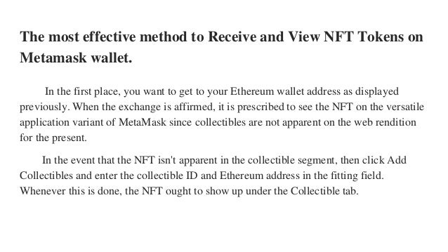The most effective method to Receive and View NFT Tokens on
Metamask wallet.
In the first place, you want to get to your Ethereum wallet address as displayed
previously. When the exchange is affirmed, it is prescribed to see the NFT on the versatile
application variant of MetaMask since collectibles are not apparent on the web rendition
for the present.
In the event that the NFT isn't apparent in the collectible segment, then click Add
Collectibles and enter the collectible ID and Ethereum address in the fitting field.
Whenever this is done, the NFT ought to show up under the Collectible tab.
 