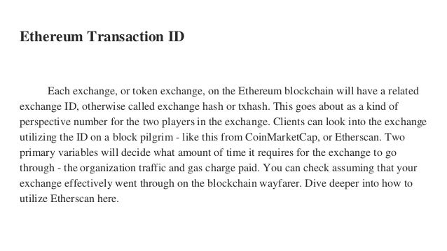 Ethereum Transaction ID
Each exchange, or token exchange, on the Ethereum blockchain will have a related
exchange ID, otherwise called exchange hash or txhash. This goes about as a kind of
perspective number for the two players in the exchange. Clients can look into the exchange
utilizing the ID on a block pilgrim - like this from CoinMarketCap, or Etherscan. Two
primary variables will decide what amount of time it requires for the exchange to go
through - the organization traffic and gas charge paid. You can check assuming that your
exchange effectively went through on the blockchain wayfarer. Dive deeper into how to
utilize Etherscan here.
 