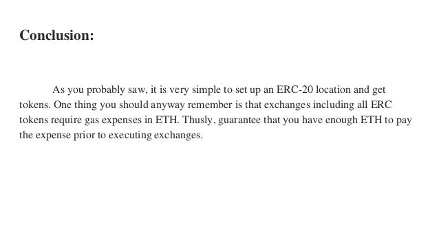 Conclusion:
As you probably saw, it is very simple to set up an ERC-20 location and get
tokens. One thing you should anyway remember is that exchanges including all ERC
tokens require gas expenses in ETH. Thusly, guarantee that you have enough ETH to pay
the expense prior to executing exchanges.
 