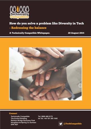 How do you solve a problem like Diversity in Tech 
- Redressing the balance 
A Technically Compatible Whitepaper. 20 August 2014 
Connect 
Technically Compatible Tel: 0800 488 0175 
The Evolve Building Int Tel: +44 191 305 1042 
Rainton Bridge Business Park 
Houghton-le-Spring Co Durham 
DH4 5QY @TechCompatible 
 