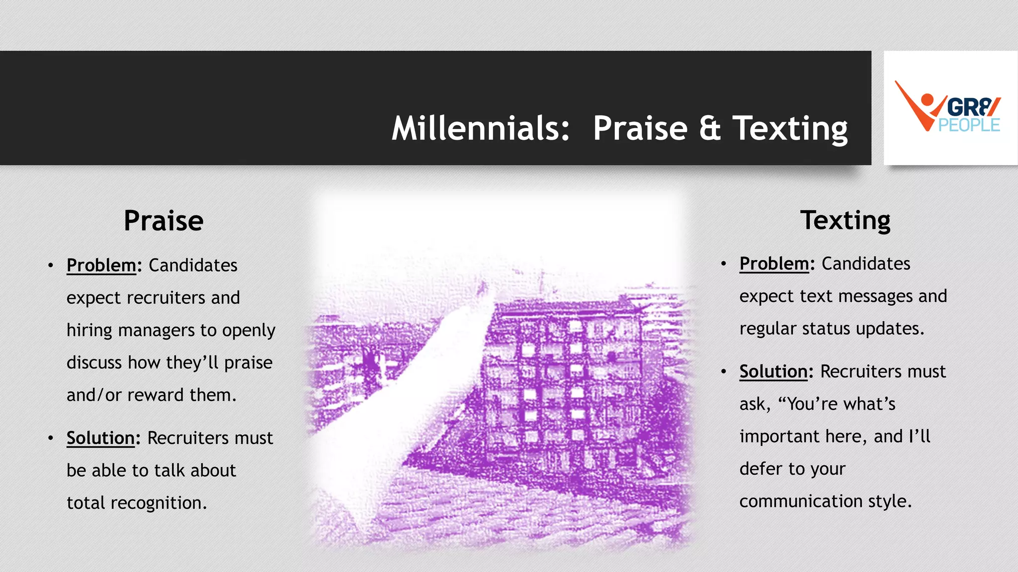 Millennials: Praise & Texting
Praise
• Problem: Candidates
expect recruiters and
hiring managers to openly
discuss how they’ll praise
and/or reward them.
• Solution: Recruiters must
be able to talk about
total recognition.
Texting
• Problem: Candidates
expect text messages and
regular status updates.
• Solution: Recruiters must
ask, “You’re what’s
important here, and I’ll
defer to your
communication style.
 