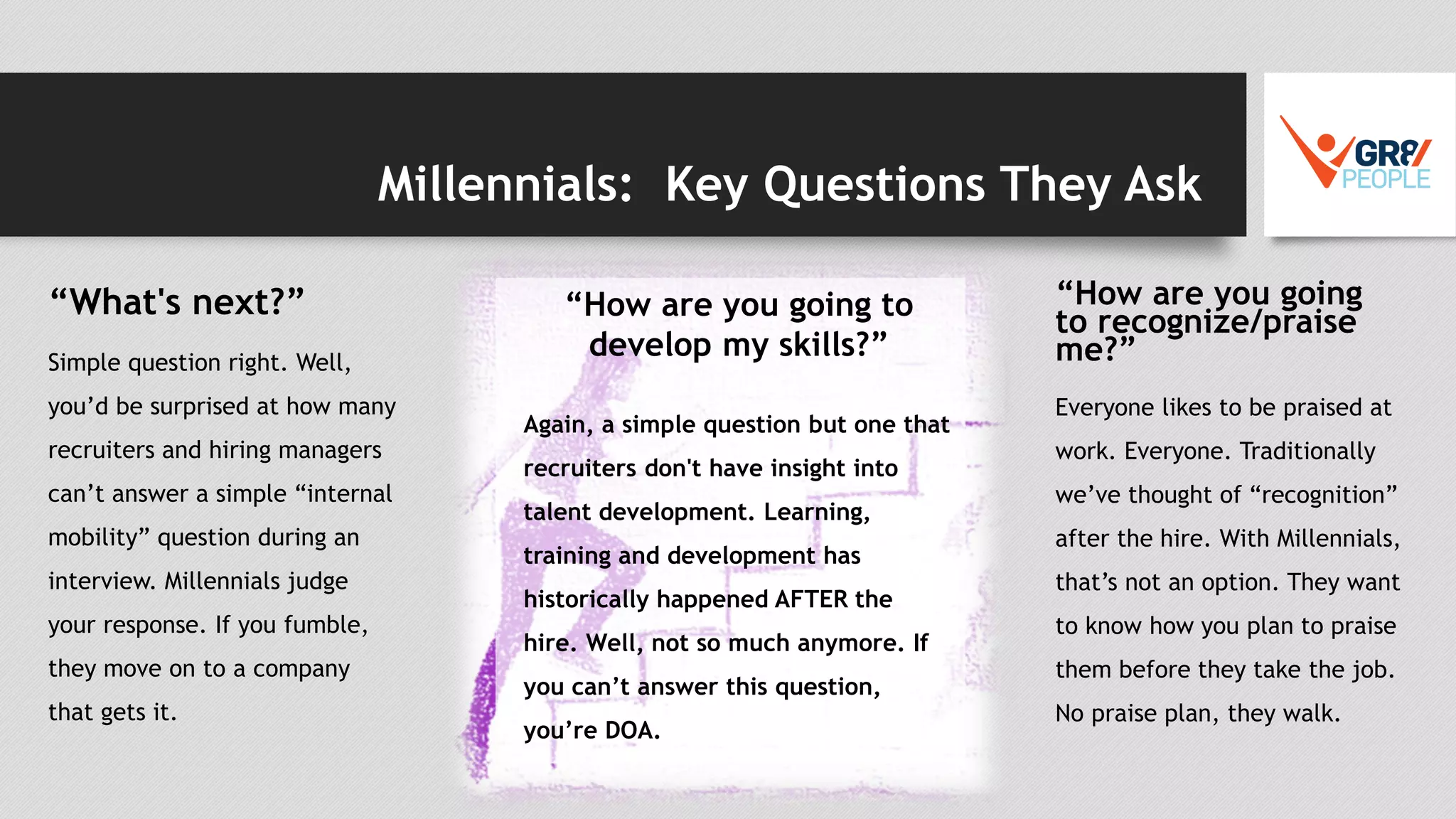 Millennials: Key Questions They Ask
“What's next?”
Simple question right. Well,
you’d be surprised at how many
recruiters and hiring managers
can’t answer a simple “internal
mobility” question during an
interview. Millennials judge
your response. If you fumble,
they move on to a company
that gets it.
“How are you going
to recognize/praise
me?”
Everyone likes to be praised at
work. Everyone. Traditionally
we’ve thought of “recognition”
after the hire. With Millennials,
that’s not an option. They want
to know how you plan to praise
them before they take the job.
No praise plan, they walk.
“How are you going to
develop my skills?”
Again, a simple question but one that
recruiters don't have insight into
talent development. Learning,
training and development has
historically happened AFTER the
hire. Well, not so much anymore. If
you can’t answer this question,
you’re DOA.
 