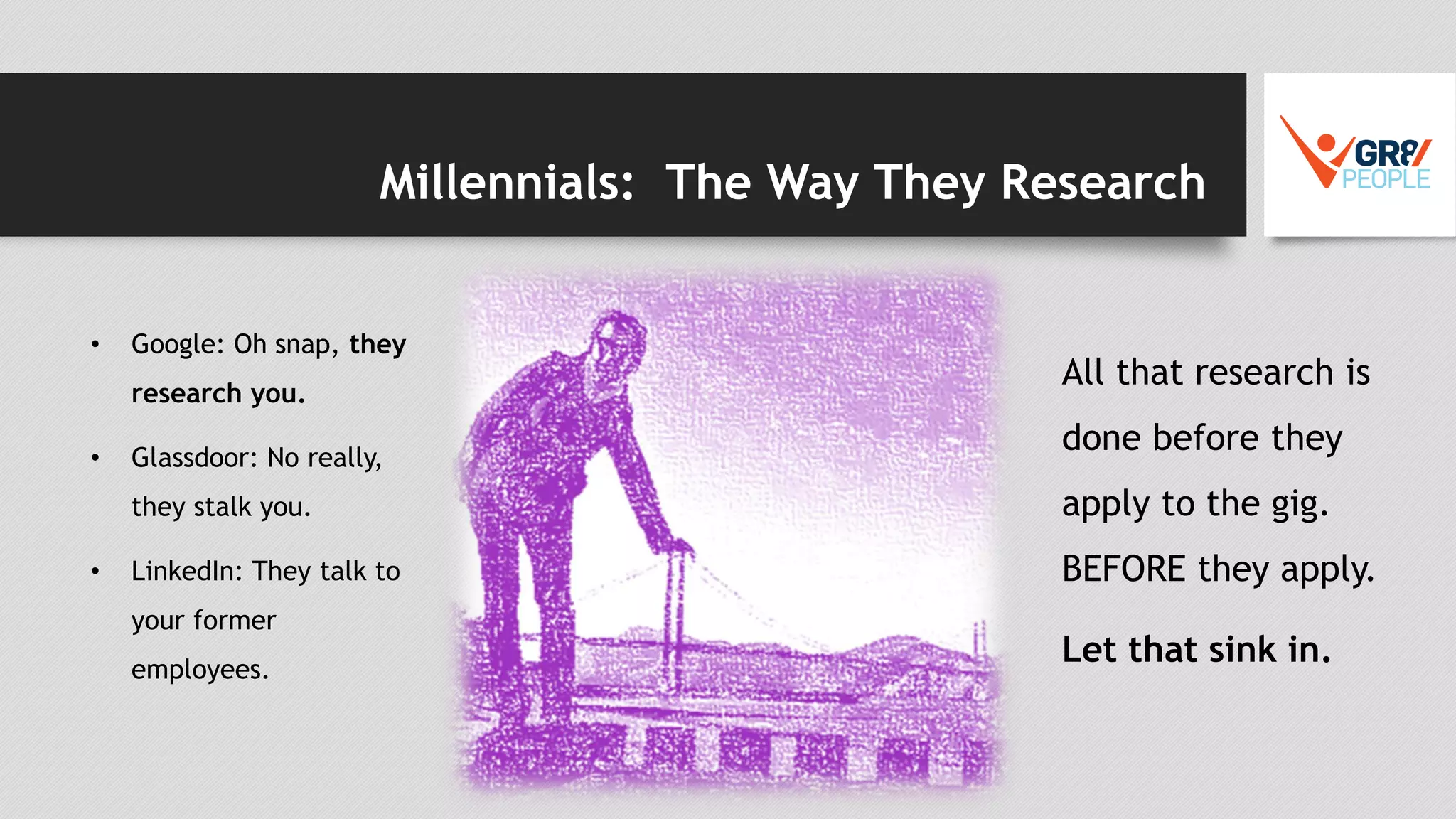 Millennials: The Way They Research
• Google: Oh snap, they
research you.
• Glassdoor: No really,
they stalk you.
• LinkedIn: They talk to
your former
employees.
All that research is
done before they
apply to the gig.
BEFORE they apply.
Let that sink in.
 