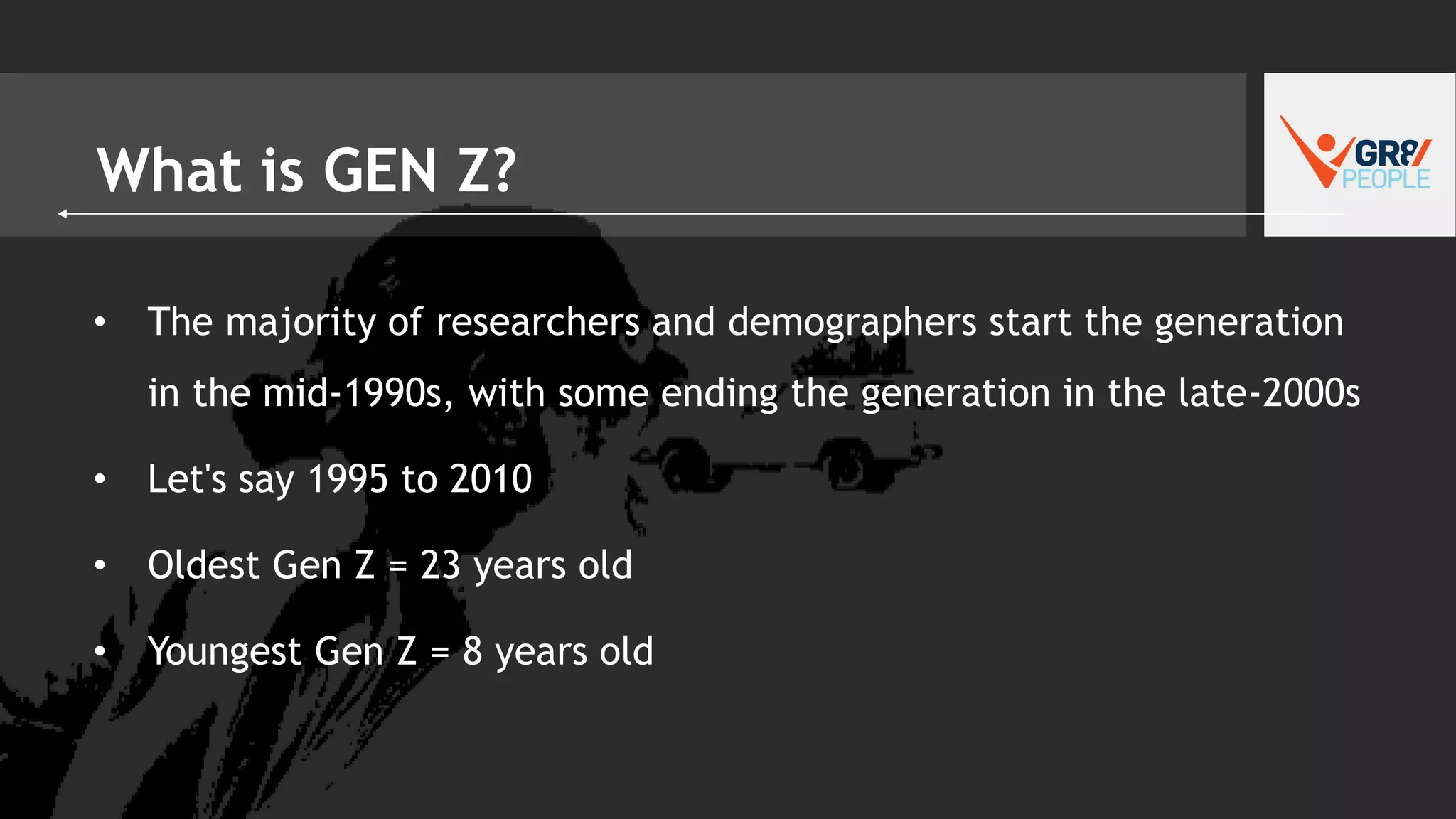 What is GEN Z?
• The majority of researchers and demographers start the generation
in the mid-1990s, with some ending the generation in the late-2000s
• Let's say 1995 to 2010
• Oldest Gen Z = 23 years old
• Youngest Gen Z = 8 years old
 