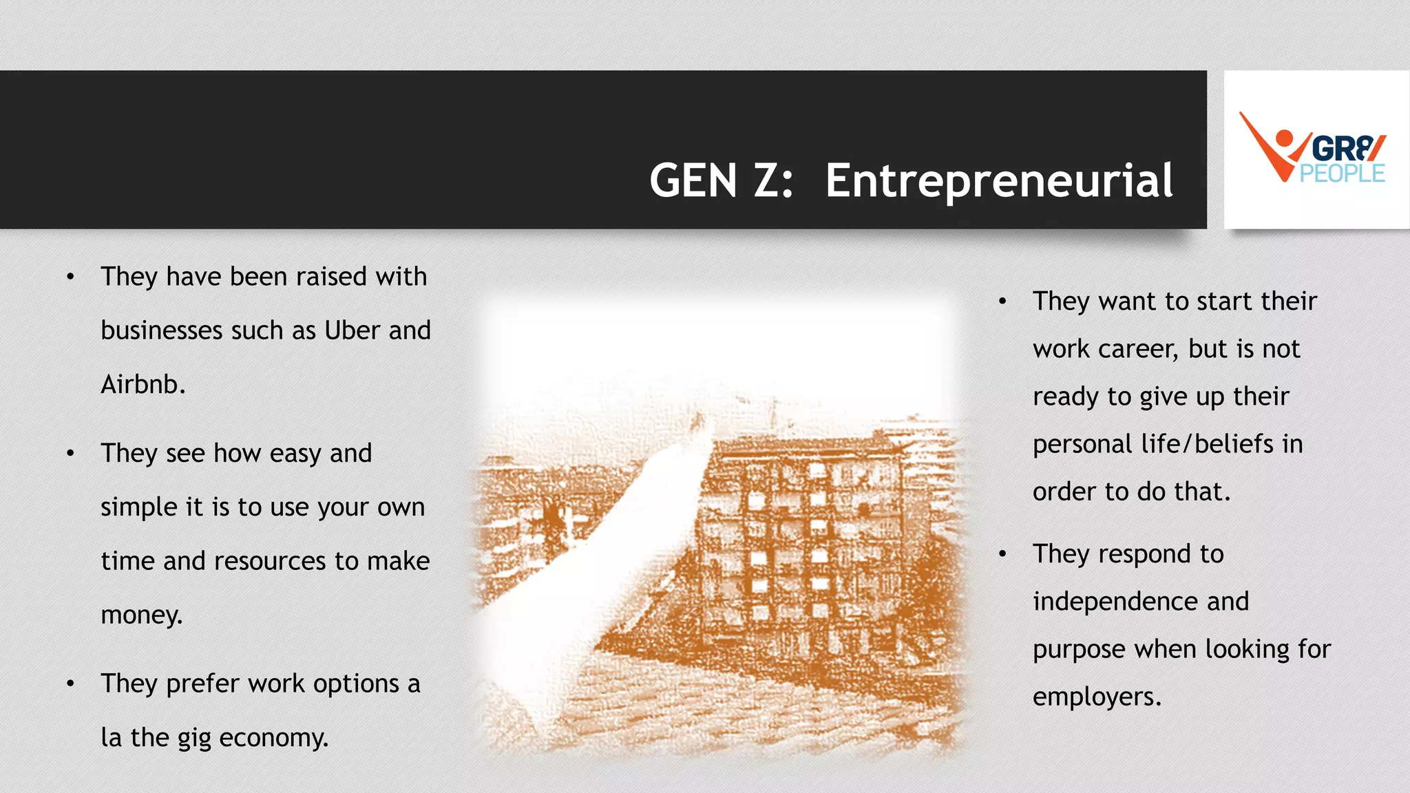 GEN Z: Entrepreneurial
• They have been raised with
businesses such as Uber and
Airbnb.
• They see how easy and
simple it is to use your own
time and resources to make
money.
• They prefer work options a
la the gig economy.
• They want to start their
work career, but is not
ready to give up their
personal life/beliefs in
order to do that.
• They respond to
independence and
purpose when looking for
employers.
 