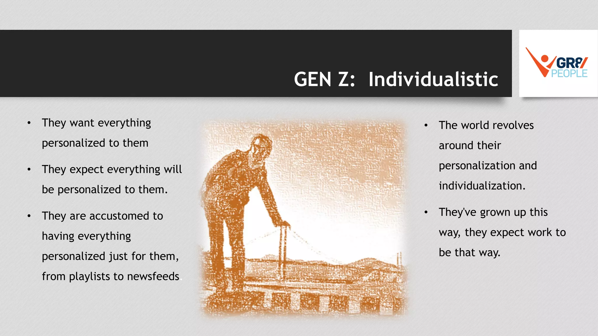 GEN Z: Individualistic
• They want everything
personalized to them
• They expect everything will
be personalized to them.
• They are accustomed to
having everything
personalized just for them,
from playlists to newsfeeds.
• The world revolves
around their
personalization and
individualization.
• They've grown up this
way, they expect work to
be that way.
 