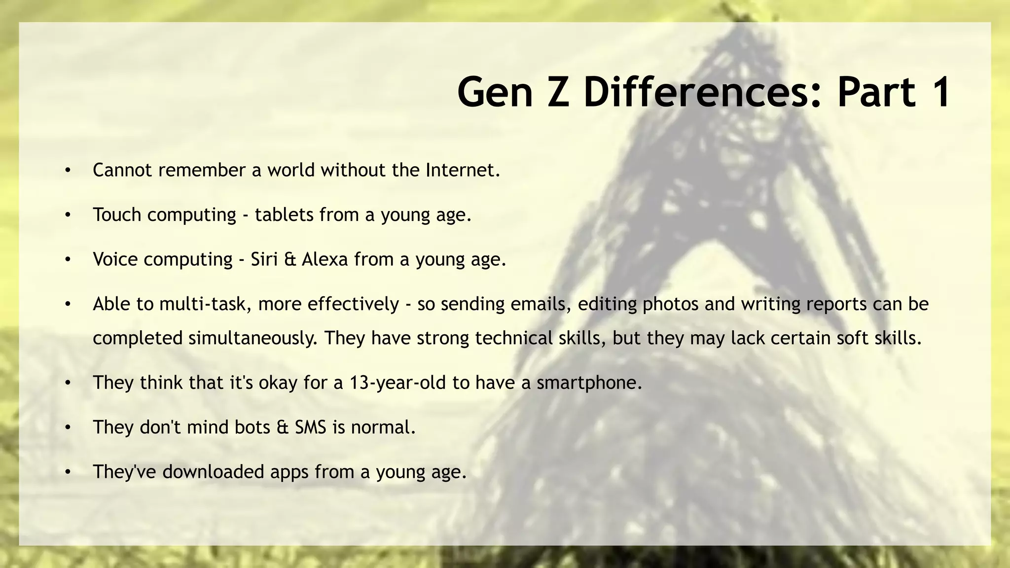 Gen Z Differences: Part 1
• Cannot remember a world without the Internet.
• Touch computing - tablets from a young age.
• Voice computing - Siri & Alexa from a young age.
• Able to multi-task, more effectively - so sending emails, editing photos and writing reports can be
completed simultaneously. They have strong technical skills, but they may lack certain soft skills.
• They think that it's okay for a 13-year-old to have a smartphone.
• They don't mind bots & SMS is normal.
• They've downloaded apps from a young age.
 