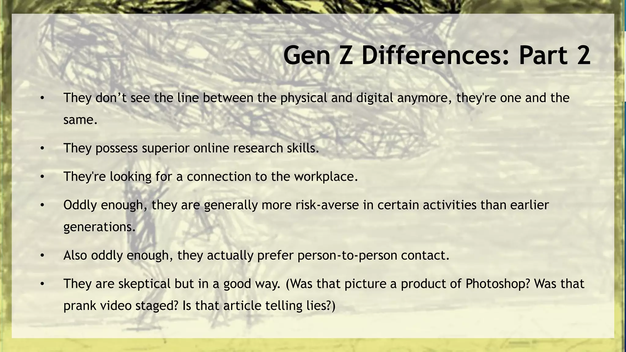 Gen Z Differences: Part 2
• They don’t see the line between the physical and digital anymore, they're one and the
same.
• They possess superior online research skills.
• They're looking for a connection to the workplace.
• Oddly enough, they are generally more risk-averse in certain activities than earlier
generations.
• Also oddly enough, they actually prefer person-to-person contact.
• They are skeptical but in a good way. (Was that picture a product of Photoshop? Was that
prank video staged? Is that article telling lies?)
 