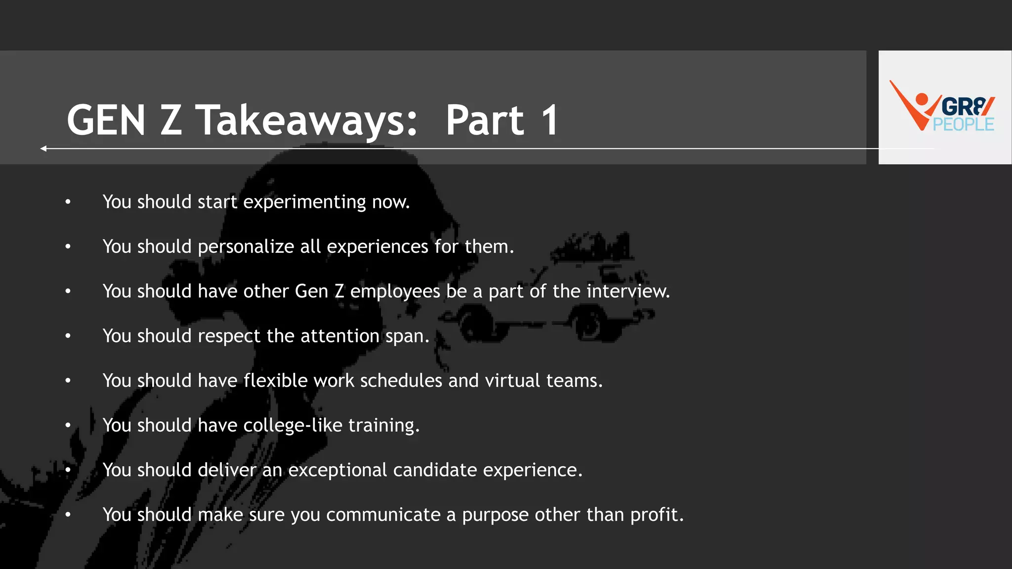 GEN Z Takeaways: Part 1
• You should start experimenting now.
• You should personalize all experiences for them.
• You should have other Gen Z employees be a part of the interview.
• You should respect the attention span.
• You should have flexible work schedules and virtual teams.
• You should have college-like training.
• You should deliver an exceptional candidate experience.
• You should make sure you communicate a purpose other than profit.
 