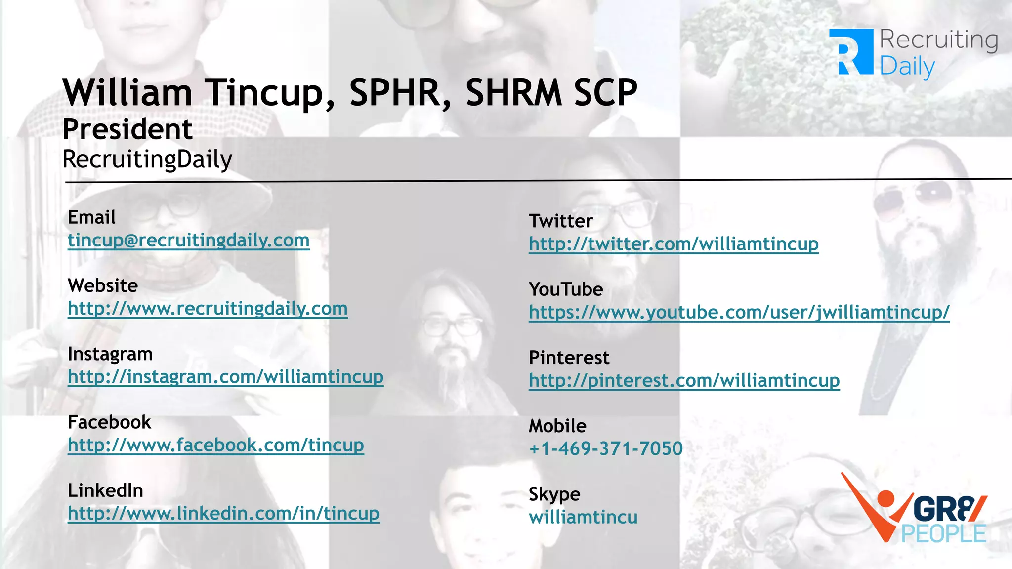 William Tincup, SPHR, SHRM SCP
President
RecruitingDaily
Email
tincup@recruitingdaily.com
Website
http://www.recruitingdaily.com
Instagram
http://instagram.com/williamtincup
Facebook
http://www.facebook.com/tincup
LinkedIn
http://www.linkedin.com/in/tincup
Twitter
http://twitter.com/williamtincup
YouTube
https://www.youtube.com/user/jwilliamtincup/
Pinterest
http://pinterest.com/williamtincup
Mobile
+1-469-371-7050
Skype
williamtincu
 