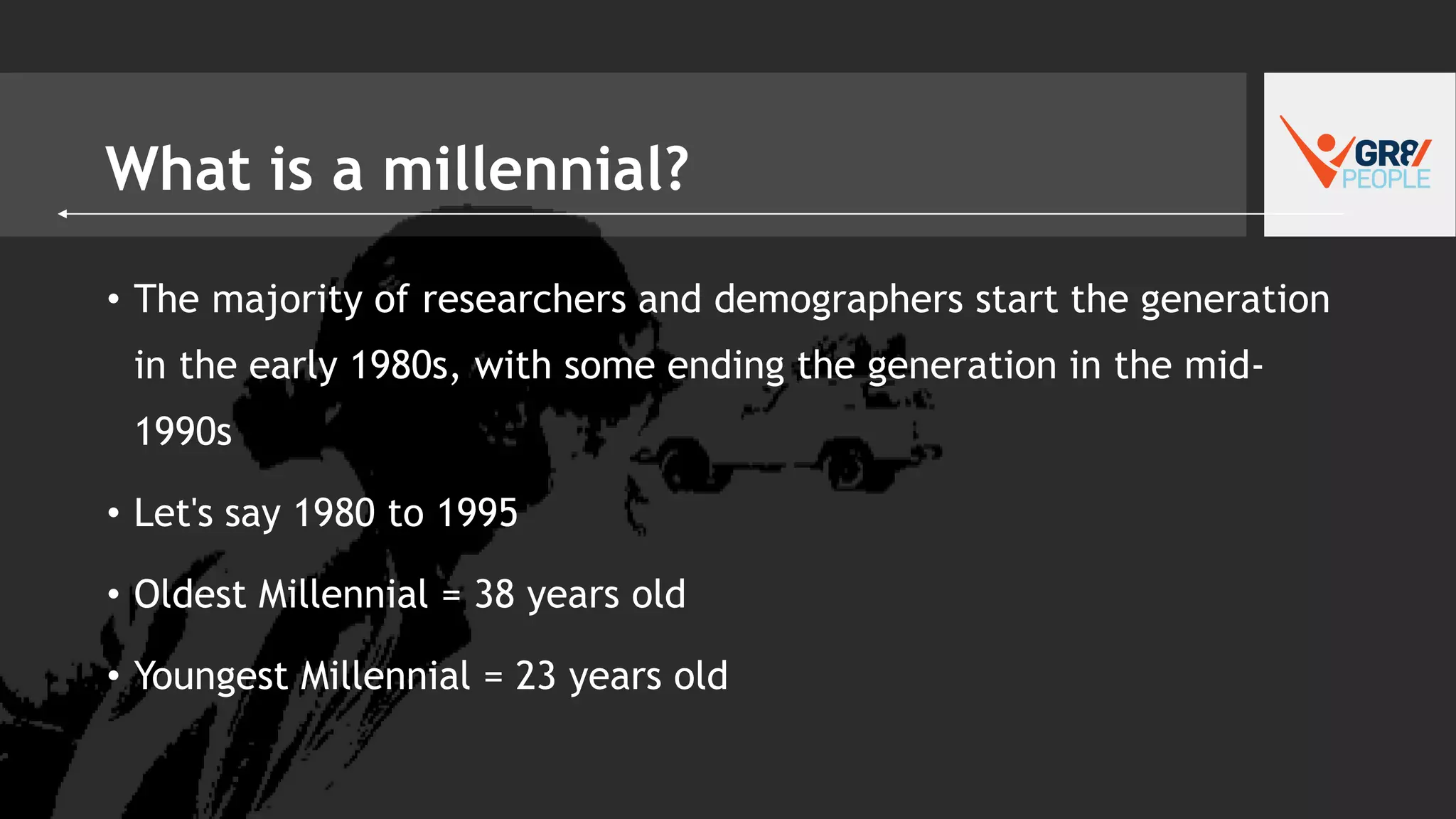 What is a millennial?
• The majority of researchers and demographers start the generation
in the early 1980s, with some ending the generation in the mid-
1990s
• Let's say 1980 to 1995
• Oldest Millennial = 38 years old
• Youngest Millennial = 23 years old
 