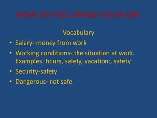 HOW DO YOU SPEND YOUR DAY
Vocabulary
? Salary- money from work
? Working conditions- the situation at work.
Examples: hours, safety, vacation:, safety
? Security-safety
? Dangerous- not safe
 