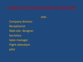 HOW DO YOUN SPEND YOUR DAY
Jobs
Company director
Receptionist
Web-site designer
Secretary
Sales manager
Flight attendant
pilot
 