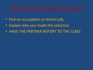 HOW DO YOU SPEND YOUR DAY
? Pick an occupation or dream job.
? Explain why you made the selection
? HAVE THE PARTNER REPORT TO THE CLASS
 