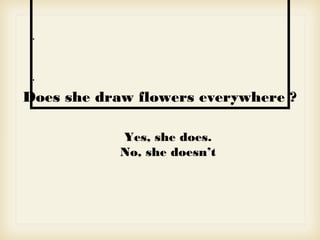 •
•
Does she draw flowers everywhere ?
Yes, she does.
No, she doesn’t
 