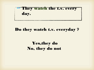 They watch the t.v. every
day.
Do they watch t.v. everyday ?
Yes,they do
No, they do not
 