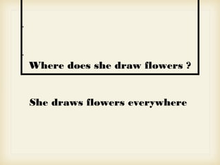 •
•
Where does she draw flowers ?
She draws flowers everywhere
 