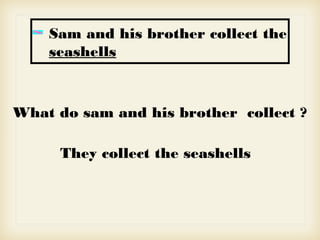 Sam and his brother collect the
seashells
What do sam and his brother collect ?
They collect the seashells
 