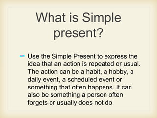 What is Simple
present?
Use the Simple Present to express the
idea that an action is repeated or usual.
The action can be a habit, a hobby, a
daily event, a scheduled event or
something that often happens. It can
also be something a person often
forgets or usually does not do
 
