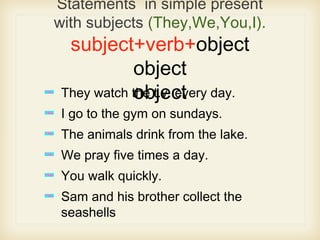 Statements in simple present
with subjects (They,We,You,I).
subject+verb+object
object
objectThey watch the t.v. every day.
I go to the gym on sundays.
The animals drink from the lake.
We pray five times a day.
You walk quickly.
Sam and his brother collect the
seashells
 
