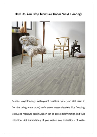 How Do You Stop Moisture Under Vinyl Flooring?
Despite vinyl flooring's waterproof qualities, water can still harm it.
Despite being waterproof, unforeseen water disasters like flooding,
leaks, and moisture accumulation can all cause delamination and fluid
retention. Act immediately if you notice any indications of water
 