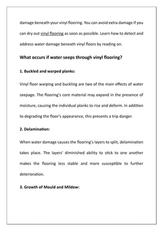 damage beneath your vinyl flooring. You can avoid extra damage if you
can dry out vinyl flooring as soon as possible. Learn how to detect and
address water damage beneath vinyl floors by reading on.
What occurs if water seeps through vinyl flooring?
1. Buckled and warped planks:
Vinyl floor warping and buckling are two of the main effects of water
seepage. The flooring's core material may expand in the presence of
moisture, causing the individual planks to rise and deform. In addition
to degrading the floor's appearance, this presents a trip danger.
2. Delamination:
When water damage causes the flooring's layers to split, delamination
takes place. The layers' diminished ability to stick to one another
makes the flooring less stable and more susceptible to further
deterioration.
3. Growth of Mould and Mildew:
 