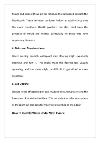 Mould and mildew thrive on the moisture that is trapped beneath the
floorboards. These microbes can lower indoor air quality since they
like moist conditions. Health problems can also result from the
presence of mould and mildew, particularly for those who have
respiratory disorders.
4. Stains and Discolourations:
Water seeping beneath waterproof vinyl flooring might eventually
discolour and ruin it. This might make the flooring less visually
appealing, and the stains might be difficult to get rid of in some
situations.
5. Bad Odours:
Odours in the afflicted region can result from standing water and the
formation of mould and mildew. This not only alters the atmosphere
of the room but also calls for more work to get rid of the odour.
How to Identify Water Under Vinyl Floors:
 