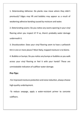 1. Deteriorating Adhesive: Do planks now move where they didn't
previously? Edges may lift and bubbles may appear as a result of
weakening adhesive bonding caused by moisture and water.
2. Deteriorating seams: Do you notice any seams opening in your vinyl
flooring when you inspect it? If so, there's probably water damage
underneath it.
3. Discolouration: Does your vinyl flooring seem to have a yellowish
tint in one or more places? Most likely, trapped moisture is to blame.
4. Bubbles or bumps: Do you notice any bumps or bubbles as you walk
across your vinyl flooring or feel it with your hands? These are
unmistakable indicators of subfloor water damage.
Pro-Tips:
-For improved moisture protection and noise reduction, always choose
high-quality underlayment.
-To reduce seepage, apply a water-resistant primer to concrete
subfloors.
 