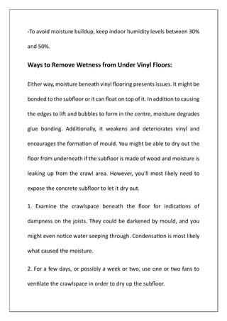 -To avoid moisture buildup, keep indoor humidity levels between 30%
and 50%.
Ways to Remove Wetness from Under Vinyl Floors:
Either way, moisture beneath vinyl flooring presents issues. It might be
bonded to the subfloor or it can float on top of it. In addition to causing
the edges to lift and bubbles to form in the centre, moisture degrades
glue bonding. Additionally, it weakens and deteriorates vinyl and
encourages the formation of mould. You might be able to dry out the
floor from underneath if the subfloor is made of wood and moisture is
leaking up from the crawl area. However, you'll most likely need to
expose the concrete subfloor to let it dry out.
1. Examine the crawlspace beneath the floor for indications of
dampness on the joists. They could be darkened by mould, and you
might even notice water seeping through. Condensation is most likely
what caused the moisture.
2. For a few days, or possibly a week or two, use one or two fans to
ventilate the crawlspace in order to dry up the subfloor.
 