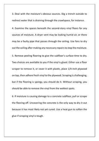3. Deal with the moisture's obvious sources. Dig a trench outside to
redirect water that is draining through the crawlspace, for instance.
4. Examine the spaces beneath the second-story vinyl floors for any
sources of moisture. A dryer vent may be leaking humid air, or there
may be a faulty pipe that passes through the ceiling. Use fans to dry
out the ceiling after making any necessary repairs to stop the moisture.
5. Remove peeling flooring to give the subfloor's surface time to dry.
Two choices are available to you if the vinyl is glued. Either use a floor
scraper to remove it, or cover it with plastic, place 1/4-inch plywood
on top, then adhere fresh vinyl to the plywood. Scraping is challenging,
but if the flooring is spongy, you should do it. Without scraping, you
should be able to remove the vinyl from the wettest spots.
6. If moisture is causing damage to a concrete subfloor, pull or scrape
the flooring off. Uncovering the concrete is the only way to dry it out
because it has most likely not yet cured. Use a heat gun to soften the
glue if scraping vinyl is tough.
 