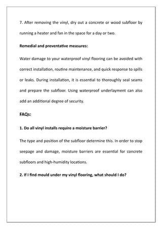 7. After removing the vinyl, dry out a concrete or wood subfloor by
running a heater and fan in the space for a day or two.
Remedial and preventative measures:
Water damage to your waterproof vinyl flooring can be avoided with
correct installation, routine maintenance, and quick response to spills
or leaks. During installation, it is essential to thoroughly seal seams
and prepare the subfloor. Using waterproof underlayment can also
add an additional degree of security.
FAQs:
1. Do all vinyl installs require a moisture barrier?
The type and position of the subfloor determine this. In order to stop
seepage and damage, moisture barriers are essential for concrete
subfloors and high-humidity locations.
2. If I find mould under my vinyl flooring, what should I do?
 