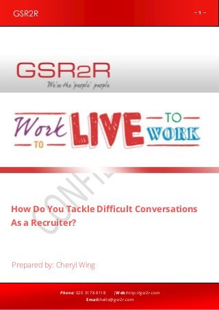~ 1 ~GSR2R
Phone: 020 3178 8118 |Web:http://gsr2r.com
Email:hello@gsr2r.com
z
How Do You Tackle Difficult Conversations
As a Recruiter?
Prepared by: Cheryl Wing
 