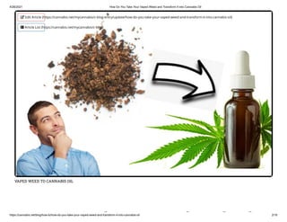 4/26/2021 How Do You Take Your Vaped Weed and Transform It into Cannabis Oil
https://cannabis.net/blog/how-to/how-do-you-take-your-vaped-weed-and-transform-it-into-cannabis-oil 2/16
VAPED WEED TO CANNABIS OIL
k d d d
 Edit Article (https://cannabis.net/mycannabis/c-blog-entry/update/how-do-you-take-your-vaped-weed-and-transform-it-into-cannabis-oil)
 Article List (https://cannabis.net/mycannabis/c-blog)
 