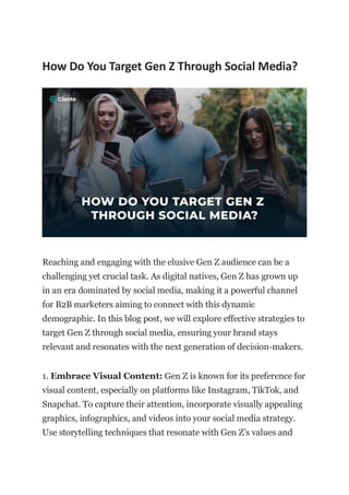 How Do You Target Gen Z Through Social Media?
Reaching and engaging with the elusive Gen Z audience can be a
challenging yet crucial task. As digital natives, Gen Z has grown up
in an era dominated by social media, making it a powerful channel
for B2B marketers aiming to connect with this dynamic
demographic. In this blog post, we will explore effective strategies to
target Gen Z through social media, ensuring your brand stays
relevant and resonates with the next generation of decision-makers.
1. Embrace Visual Content: Gen Z is known for its preference for
visual content, especially on platforms like Instagram, TikTok, and
Snapchat. To capture their attention, incorporate visually appealing
graphics, infographics, and videos into your social media strategy.
Use storytelling techniques that resonate with Gen Z’s values and
 