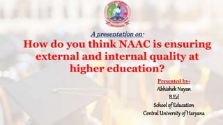 A presentation on-
How do you think NAAC is ensuring
external and internal quality at
higher education?
Presented by-
AbhishekNayan
B.Ed
School of Education
Central University of Haryana
 