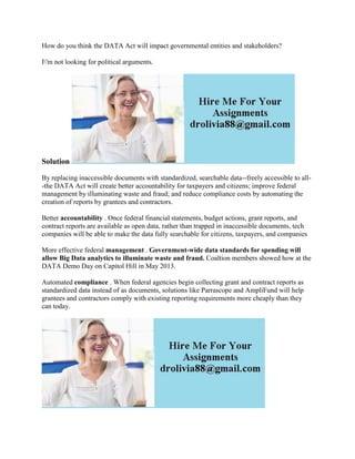 How do you think the DATA Act will impact governmental entities and stakeholders?
I'm not looking for political arguments.
Solution
By replacing inaccessible documents with standardized, searchable data--freely accessible to all-
-the DATA Act will create better accountability for taxpayers and citizens; improve federal
management by illuminating waste and fraud; and reduce compliance costs by automating the
creation of reports by grantees and contractors.
Better accountability . Once federal financial statements, budget actions, grant reports, and
contract reports are available as open data, rather than trapped in inaccessible documents, tech
companies will be able to make the data fully searchable for citizens, taxpayers, and companies
More effective federal management . Government-wide data standards for spending will
allow Big Data analytics to illuminate waste and fraud. Coaltion members showed how at the
DATA Demo Day on Capitol Hill in May 2013.
Automated compliance . When federal agencies begin collecting grant and contract reports as
standardized data instead of as documents, solutions like Parrascope and AmpliFund will help
grantees and contractors comply with existing reporting requirements more cheaply than they
can today.
 