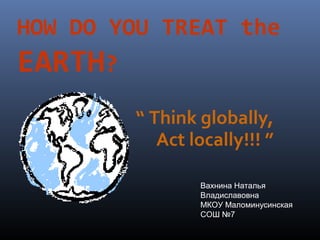 HOW DO YOU TREAT the

EARTH?
“ Think globally,
Act locally!!! ”
Вахнина Наталья
Владиславовна
МКОУ Маломинусинская
СОШ №7

 