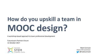 How do you upskill a team in
MOOC design?
Matt Cornock
Online CPD Coordinator
@mattcornock
A workshop-based approach to team professional development
FutureLearn Partners Forum
11 October 2017
 