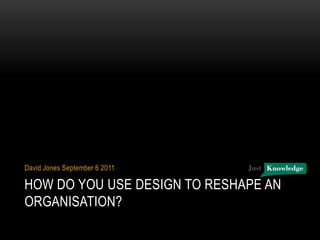 How do you use design to reshape an organisation? David Jones September 6 2011 
